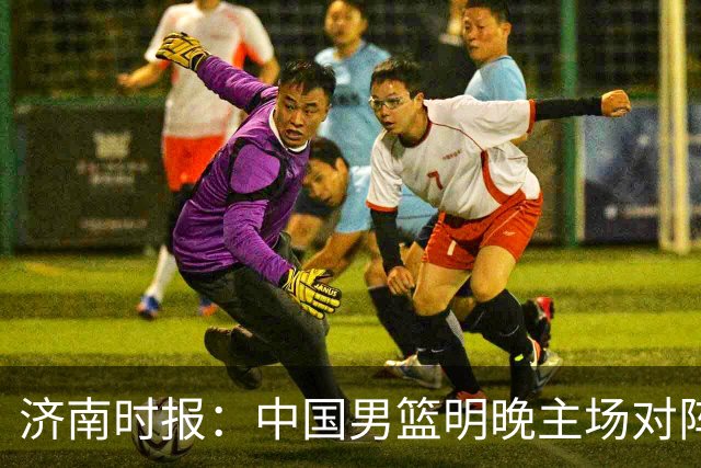 济南时报：中国男篮明晚主场对阵日本 要想赢球必须发挥内线优势